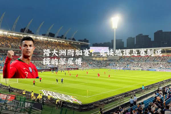 跨大洲附加赛:竞技地理与赛制逻辑的深层博弈