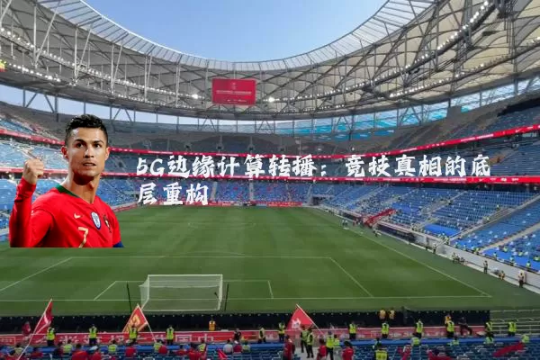 5G边缘计算转播：竞技真相的底层重构